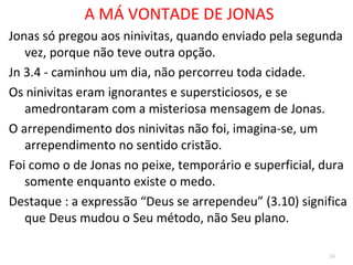 34
A MÁ VONTADE DE JONAS
Jonas só pregou aos ninivitas, quando enviado pela
segunda vez, porque não teve outra opção.
3.4 - caminhou um dia, logo, não percorreu toda
cidade.
Os ninivitas, ignorantes e supersticiosos, se
amedrontaram com a misteriosa mensagem.
O arrependimento dos ninivitas não foi, imagina-se,
um arrependimento no sentido cristão.
Foi como o de Jonas no peixe, temporário e
superficial, dura somente enquanto existe o medo.
 