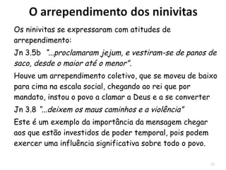35
Os ninivitas creram em Deus:
3.5b “...proclamaram jejum, e vestiram-se de panos
de saco, desde o maior até o menor”.
Houve um arrependimento coletivo, que se moveu de
baixo para cima na escala social, chegando ao rei
que por mandato, instou o povo a clamar a Deus e a
se converter
3.8 “...deixem os maus caminhos e a violência”
 Este é um exemplo da importância da mensagem
chegar aos que estão investidos de poder
temporal, pois influenciam todo o povo.
 