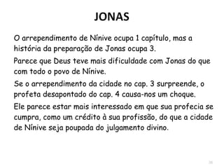 36
 O arrependimento de Nínive ocupa 1 capítulo, mas
a história da preparação de Jonas ocupa 3.
 Deus teve mais dificuldade com Jonas do que com
todo o povo de Nínive.
 Se o arrependimento da cidade no cap. 3
surpreende, o profeta desapontado no cap. 4
causa-nos um choque.
 Destaque para a expressão “Deus se arrependeu”
(3.10) significa que Deus mudou o Seu método, não
Seu plano.
 
