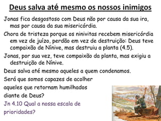 37
4.1 Jonas fica desgostoso com Deus não por causa da
sua ira, mas por causa da sua misericórdia.
Chora de tristeza porque os ninivitas recebem
misericórdia em vez de juízo, perdão em vez de
destruição
4.5 Jonas sai da cidade, faz um abrigo, esperando
para ver Deus destruir a cidade.
 