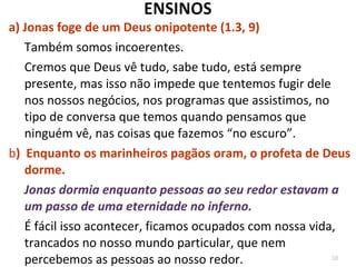 38
4.6Deus faz crescer uma planta para dar sombra.
4.7 Deus destrói a planta.
4.9 Jonas tem compaixão até da planta, mas quer a
destruição de Nínive.
4.8 A lápide de Jonas: “Melhor morrer do que viver”
Deus salva até mesmo aqueles a quem condenamos.
Será que somos capazes de acolher aqueles que
retornam humilhados diante de Deus?
4.10,11 Qual a nossa escala de prioridades?
 