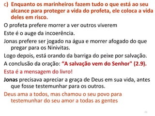 39
a) Jonas foge de um Deus onipotente (1.3, 9)
 Também somos incoerentes.
 Cremos que Deus vê tudo, sabe tudo, está sempre
presente, mas isso não impede que tentemos fugir dele
nos nossos negócios, nos programas que assistimos, no
tipo de conversa que temos quando pensamos que
ninguém vê, nas coisas que fazemos “no escuro”.
b) Enquanto os marinheiros pagãos oram, o profeta de Deus
dorme.
 Jonas dormia enquanto pessoas ao seu redor estavam a
um passo de uma eternidade no inferno.
 É fácil isso acontecer, ficamos ocupados com nossa vida,
trancados no nosso mundo particular, que nem
percebemos as pessoas ao nosso redor.
 