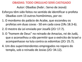 Data
O fundo histórico da destruição de Jerusalém (v 11) pelos
babilônios em 586 sugere a data da profecia de Obadias.
A mensagem é dada durante o período do exílio de Judá.
Tema: Irmão que ataca irmão terá maior condenação
"Você não devia ter olhado com satisfação o dia da desgraça
de seu irmão; nem ter se alegrado com a destruição do
povo de Judá; não devia ter falado com arrogância no dia
da sua aflição.“(12)
É o livro mais curto do AT, com um capitulo de 21 versículos.
Não é citado e não há nenhuma referência a Obadias no NT.
 