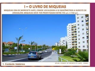 43
Miquéias viveu 64 anos (750 a 686 a.C.), durante os reinados
de Jotão, Acaz e Ezequias.
Morava em Morasete-Gate, vila pobre na Filístia, a 32 km de
Jerusalém.
Provavelmente morreu como viveu: pobre.
Contemporâneo de Oséias e de Isaías - Ml 1.1; Os 1.1; Is 1.1.
Mais detalhes destes ministérios em 2 Rs 18.13 a 19.36.
Jr 26.18-19 Jeremias se refere a ele como testemunha
corajosa e fiel, informando que Judá ouviu sua voz e se
arrependeu.
 