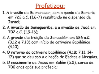 O assunto do livro é a ira divina em relação aos
pecados de Samaria e de Jerusalém.
Havia corrupção dos ricos, da liderança política e da
liderança religiosa.
1.5 Miquéias dirigiu seu discurso contra a idolatria,
2.1 censurou a opressão aos pobres e
3.9-11 denunciou o colapso da justiça nacional.
ASSUNTO DO LIVRO
 