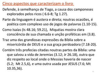 46
Profetizou:
1. A invasão de Salmaneser, com a queda de Samaria
em 722 a.C. (1.6-7) e a dispersão de Israel;
2. A invasão de Judá por Senaqueribe 702 aC- 1.9-16
3. A destruição de Jerusalém em 586 a.C. (3.12 e
7.13) e o início do cativeiro Babilônico (4.10);
4. O retorno do cativeiro babilônico (4.18; 7.11,14-17)
que se dará com Esdras e Neemias.
5. O nascimento de Jesus em Belém (5.2), que se
dará 700 anos depois;
 