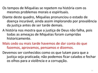 50
Hoje há igrejas cristãs, que por comodidade e falsa simpatia,
estão em situação semelhante, tal como aceitar no seu
meio, com naturalidade, as relações de adultério, as
incestuosas, a homossexualidade, ... sob a bandeira de que
temos o direito de sermos felizes e realizados sem se olhar
para as obrigações e deveres sobre as quais tal liberdade e
direito devem ser construídos.
Ao desprezar os princípios bíblicos pregam que hoje há
diversas éticas, uma para cada situação, esquecendo a
universalidade e atemporalidade dos preceitos bíblicos.
Não se trata de tirar a liberdade de cada um realizar as suasNão se trata de tirar a liberdade de cada um realizar as suas
escolhas, mas sim de não compactuar com as escolhas queescolhas, mas sim de não compactuar com as escolhas que
Deus, claramente, declara não serem de sua vontade.Deus, claramente, declara não serem de sua vontade.
 