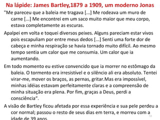 58
 "De repente os marinheiros se assustaram devido aos
espasmos que davam o estômago do animal. Havia algo
que dava sinais de vida. No interior se encontrou
inconsciente o marinheiro James Bartley. Foi colocado
em uma coberta e tratado com banhos”
Recobrou a consciência, porém ficou sem poder falar por várias
semanas; lembrava-se de poucas coisas além da abertura de
mandíbulas enormes e de ter escorregado para dentro de um
tubo comprido em direção ao estômago da baleia, onde
permaneceu por quinze horas, conforme atesta declaração
assinada pelo médico de bordo e por todos os outros
tripulantes.
 