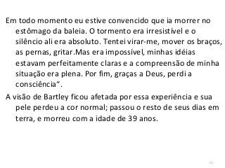 60
Em todo momento eu estive convencido que ia morrer no
estômago da baleia. O tormento era irresistível e o
silêncio ali era absoluto. Tentei virar-me, mover os braços,
as pernas, gritar.Mas era impossível, minhas idéias
estavam perfeitamente claras e a compreensão de minha
situação era plena. Por fim, graças a Deus, perdi a
consciência“.
A visão de Bartley ficou afetada por essa experiência e sua
pele perdeu a cor normal; passou o resto de seus dias em
terra, e morreu com a idade de 39 anos.
 
