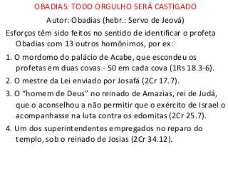 OBADIAS: TODO ORGULHO SERÁ CASTIGADO
Autor: Obadias (hebr.: Servo de Jeová)
Esforços têm sido feitos no sentido de identificar o profeta
Obadias com 13 outros homônimos, por ex:
1. O mordomo do palácio de Acabe, que escondeu os
profetas em duas covas - 50 em cada cova (1Rs 18.3-6).
2. O mestre da Lei enviado por Josafá (2Cr 17.7).
3. O “homem de Deus” no reinado de Amazias, rei de Judá,
que o aconselhou a não permitir que o exército de Israel o
acompanhasse na luta contra os edomitas (2Cr 25.7).
4. Um dos superintendentes empregados no reparo do
templo, sob o reinado de Josias (2Cr 34.12).
 
