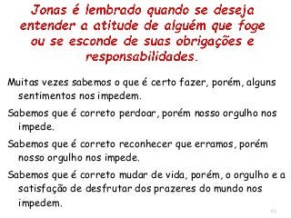63
Muitas vezes sabemos o que é certo fazer, porém, alguns
sentimentos nos impedem.
Sabemos que é correto perdoar, porém nosso orgulho nos
impede.
Sabemos que é correto reconhecer que erramos, porém
nosso orgulho nos impede.
Sabemos que é correto mudar de vida, porém, o orgulho e a
satisfação de desfrutar dos prazeres do mundo nos
impedem.
 