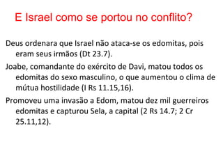 Dt 23.7 Deus ordenara que Israel não ataca-se os edomitas,
pois eram seus irmãos.
1Rs 11.15,16 Joabe, comandante do exército de Davi, matou
todos os edomitas do sexo masculino, o que aumentou o
clima de mútua hostilidade.
2Rs 14.7; 2Cr 25.11,12 O rei Amazias matou dez mil
edomitas, tomou a capital Sela (ou Seir), em combate, e
atirou outros dez mil edomitas do penhasco.
E Israel como se portou no conflito?
 