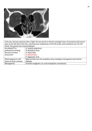 A 24-year-old man presents after a fight. He was struck in the face multiple times. He presents with severe
pain on the left side of the face, subcutaneous emphysema of the left eyelid, and numbness over the left
cheek. The patient has vertical diplopia.
An orbital CT is
performed revealing
fractures of what
structures?
A. Lamina papyracea
B. Maxillary sinus
C. Nasal bone
D. Orbital floor
E. Zygomatic arch
What happens to soft
tissue in such a trauma
May herniate into the maxillary sinus, leading to entrapment and vertical
diplopia
Management Includes analgesics, ice, and oculoplastic consultation
19
 