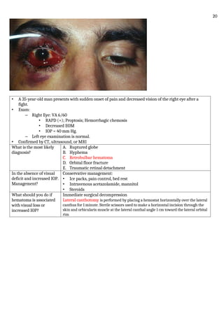 • A 35-year-old man presents with sudden onset of pain and decreased vision of the right eye after a
fight.
• Exam:
– Right Eye: VA 6/60
• RAPD (+); Proptosis; Hemorrhagic chemosis
• Decreased EOM
• IOP = 40 mm Hg.
– Left eye examination is normal.
• Confirmed by CT, ultrasound, or MRI
What is the most likely
diagnosis?
A. Ruptured globe
B. Hyphema
C. Retrobulbar hematoma
D. Orbital floor fracture
E. Traumatic retinal detachment
In the absence of visual
deficit and increased IOP.
Management?
Conservative management:
• Ice packs, pain control, bed rest
• Intravenous acetazolamide, mannitol
• Steroids
What should you do if
hematoma is associated
with visual loss or
increased IOP?
Immediate surgical decompression
Lateral canthotomy is performed by placing a hemostat horizontally over the lateral
canthus for 1 minute. Sterile scissors used to make a horizontal incision through the
skin and orbicularis muscle at the lateral canthal angle 1 cm toward the lateral orbital
rim
20
 