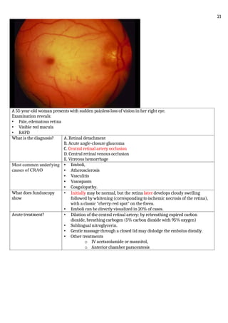 A 55-year-old woman presents with sudden painless loss of vision in her right eye.
Examination reveals:
• Pale, edematous retina
• Visible red macula
• RAPD
What is the diagnosis? A. Retinal detachment
B. Acute angle-closure glaucoma
C. Central retinal artery occlusion
D. Central retinal venous occlusion
E. Vitreous hemorrhage
Most common underlying
causes of CRAO
• Emboli,
• Atherosclerosis
• Vasculitis
• Vasospasm
• Coagulopathy.
What does funduscopy
show
• Initially may be normal, but the retina later develops cloudy swelling
followed by whitening (corresponding to ischemic necrosis of the retina),
with a classic "cherry-red spot" on the fovea.
• Emboli can be directly visualized in 20% of cases.
Acute treatment? • Dilation of the central retinal artery: by rebreathing expired carbon
dioxide, breathing carbogen (5% carbon dioxide with 95% oxygen)
• Sublingual nitroglycerin.
• Gentle massage through a closed lid may dislodge the embolus distally.
• Other treatments
o IV acetazolamide or mannitol,
o Anterior chamber paracentesis
21
 