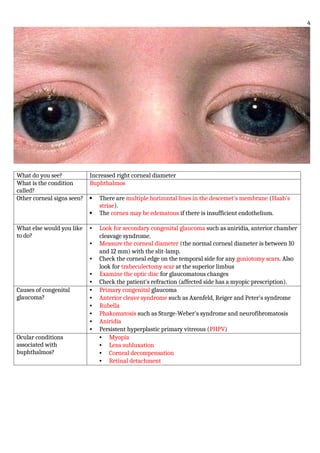What do you see? Increased right corneal diameter
What is the condition
called?
Buphthalmos
Other corneal signs seen?  There are multiple horizontal lines in the descemet's membrane (Haab's
striae).
 The cornea may be edematous if there is insufficient endothelium.
What else would you like
to do?
• Look for secondary congenital glaucoma such as aniridia, anterior chamber
cleavage syndrome.
• Measure the corneal diameter (the normal corneal diameter is between 10
and 12 mm) with the slit-lamp.
• Check the corneal edge on the temporal side for any goniotomy scars. Also
look for trabeculectomy scar at the superior limbus
• Examine the optic disc for glaucomatous changes
• Check the patient's refraction (affected side has a myopic prescription).
Causes of congenital
glaucoma?
• Primary congenital glaucoma
• Anterior cleave syndrome such as Axenfeld, Reiger and Peter's syndrome
• Rubella
• Phakomatosis such as Sturge-Weber's syndrome and neurofibromatosis
• Aniridia
• Persistent hyperplastic primary vitreous (PHPV)
Ocular conditions
associated with
buphthalmos?
• Myopia
• Lens subluxation
• Corneal decompensation
• Retinal detachment
4
 