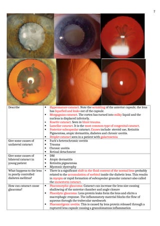 Describe  Hypermature cataract. Note the wrinkling of the anterior capsule, the lens
has liquefied and leaks out of the capsule.
 Morgagnian cataract. The cortex has turned into milky liquid and the
nucleus is displaced inferiorly.
 Rosette cataract. Seen in blunt trauma.
 Lamellar cataract. It is the most common type of congenital cataract.
 Posterior subcapsular cataract. Causes include: steroid use, Retinitis
Pigmentosa, atopic dermatitis, diabetes and chronic uveitis.
 Droplet cataract seen in a patient with galactosemia
Give some causes of
unilateral cataract
 Fuch's heterochromic uveitis
 Trauma
 Chronic uveitis
 Retinal detachment
Give some causes of
bilateral cataract in
young patient
 DM
 Atopic dermatitis
 Retinitis pigmentosa
 Myotonic dystrophy
What happens to the lens
in poorly controlled
diabetes mellitus?
• There is a significant shift in the fluid content of the normal lens probably
related to the accumulation of sorbitol inside the diabetic lens. This results
in myopia or rapid formation of subcapsular granular cataract also called
the snowstorm cataract.
How can cataract cause
glaucoma?
 Phacomorphic glaucoma: Cataract can increase the lens size causing
shallowing of the anterior chamber and angle closure
 Phacolytic glaucoma: Lens protein leaks form the lens and elicits a
macrophagic response. The inflammatory material blocks the flow of
aqueous through the trabecular meshwork
 Phacoantigenic uveitis: This is caused by lens protein released through a
ruptured lens capsule causing a granulomatous inflammation
7
 