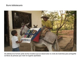 Burro bibliotecario
Os biblioburros forman parte dunha iniciativa que se desenvolve no norte de Colombia para achegarlle
os libros ás persoas que viven en lugares apartados
 