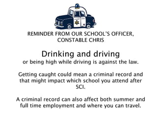 REMINDER FROM OUR SCHOOL’S OFFICER,
CONSTABLE CHRIS
Drinking and driving
or being high while driving is against the law.
Getting caught could mean a criminal record and
that might impact which school you attend after
SCI.
A criminal record can also affect both summer and
full time employment and where you can travel.
 