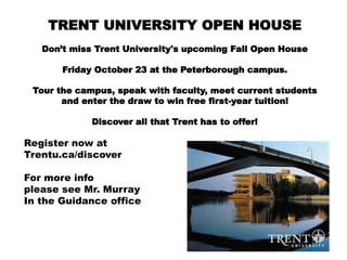 TRENT UNIVERSITY OPEN HOUSE
Don’t miss Trent University's upcoming Fall Open House
Friday October 23 at the Peterborough campus.
Tour the campus, speak with faculty, meet current students
and enter the draw to win free first-year tuition!
Discover all that Trent has to offer!
Register now at
Trentu.ca/discover
For more info
please see Mr. Murray
In the Guidance office
 