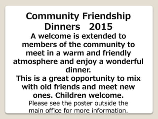 Community Friendship
Dinners 2015
A welcome is extended to
members of the community to
meet in a warm and friendly
atmosphere and enjoy a wonderful
dinner.
This is a great opportunity to mix
with old friends and meet new
ones. Children welcome.
Please see the poster outside the
main office for more information.
 