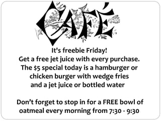 It's freebie Friday!
Get a free jet juice with every purchase.
The $5 special today is a hamburger or
chicken burger with wedge fries
and a jet juice or bottled water
Don’t forget to stop in for a FREE bowl of
oatmeal every morning from 7:30 - 9:30
 