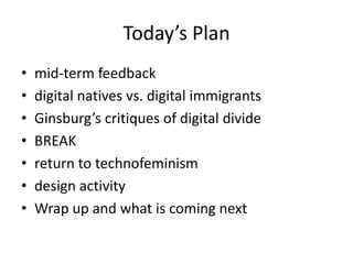 Today’s Plan
•   mid-term feedback
•   digital natives vs. digital immigrants
•   Ginsburg’s critiques of digital divide
•   BREAK
•   return to technofeminism
•   design activity
•   Wrap up and what is coming next
 