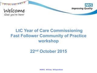 LtC Year of Care Commissioning
Fast Follower Community of Practice
workshop
22nd October 2015
#A4PCC #LTCimp #LTCyearofcare
 