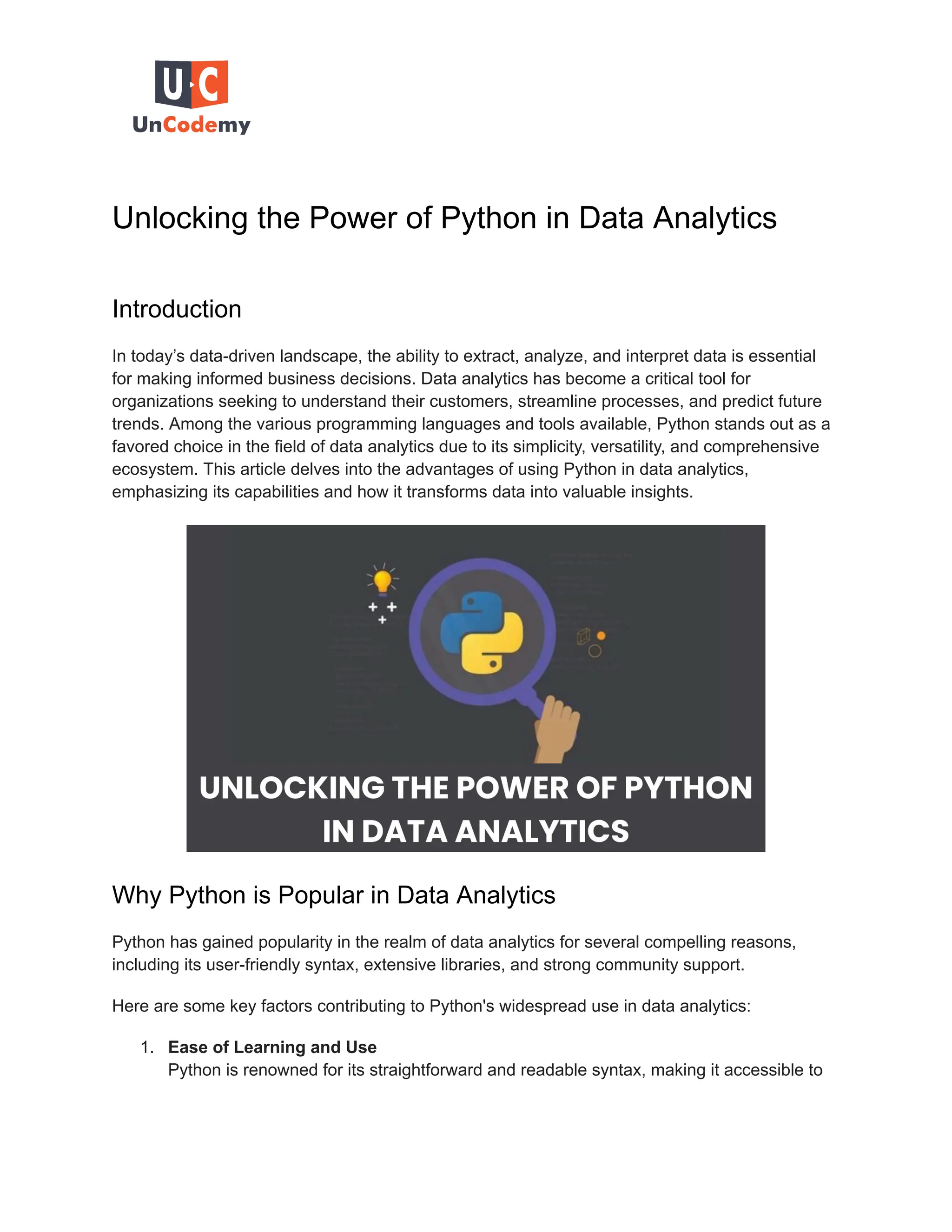 Unlocking the Power of Python in Data Analytics Introduction In today’s data-driven landscape, the ability to extract, analyze, and interpret data is essential for making informed business decisions. Data analytics has become a critical tool for organizations seeking to understand their customers, streamline processes, and predict future trends. Among the various programming languages and tools available, Python stands out as a favored choice in the field of data analytics due to its simplicity, versatility, and comprehensive ecosystem. This article delves into the advantages of using Python in data analytics, emphasizing its capabilities and how it transforms data into valuable insights. Why Python is Popular in Data Analytics Python has gained popularity in the realm of data analytics for several compelling reasons, including its user-friendly syntax, extensive libraries, and strong community support. Here are some key factors contributing to Python's widespread use in data analytics: 1. Ease of Learning and Use Python is renowned for its straightforward and readable syntax, making it accessible to 