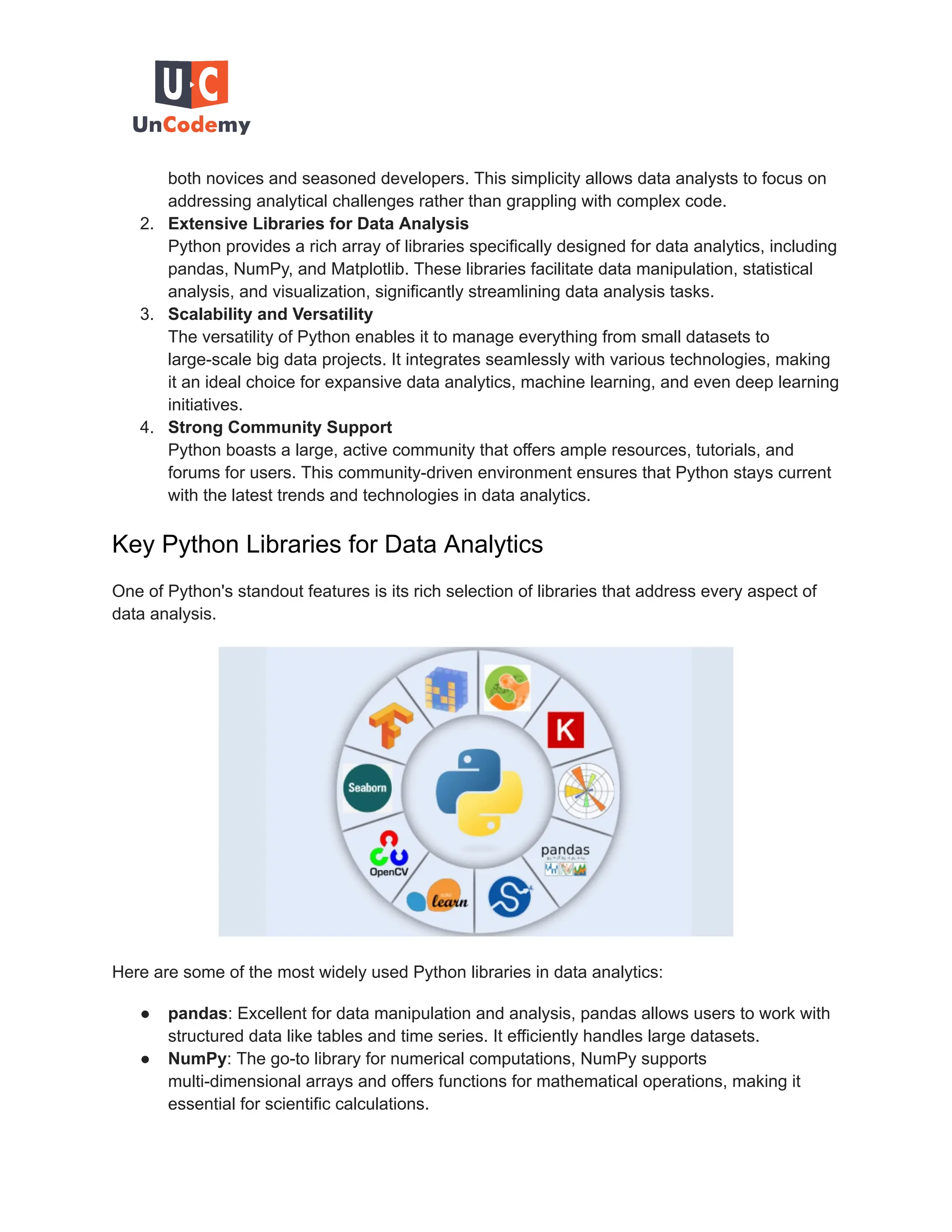 both novices and seasoned developers. This simplicity allows data analysts to focus on addressing analytical challenges rather than grappling with complex code. 2. Extensive Libraries for Data Analysis Python provides a rich array of libraries specifically designed for data analytics, including pandas, NumPy, and Matplotlib. These libraries facilitate data manipulation, statistical analysis, and visualization, significantly streamlining data analysis tasks. 3. Scalability and Versatility The versatility of Python enables it to manage everything from small datasets to large-scale big data projects. It integrates seamlessly with various technologies, making it an ideal choice for expansive data analytics, machine learning, and even deep learning initiatives. 4. Strong Community Support Python boasts a large, active community that offers ample resources, tutorials, and forums for users. This community-driven environment ensures that Python stays current with the latest trends and technologies in data analytics. Key Python Libraries for Data Analytics One of Python's standout features is its rich selection of libraries that address every aspect of data analysis. Here are some of the most widely used Python libraries in data analytics: ● pandas: Excellent for data manipulation and analysis, pandas allows users to work with structured data like tables and time series. It efficiently handles large datasets. ● NumPy: The go-to library for numerical computations, NumPy supports multi-dimensional arrays and offers functions for mathematical operations, making it essential for scientific calculations. 