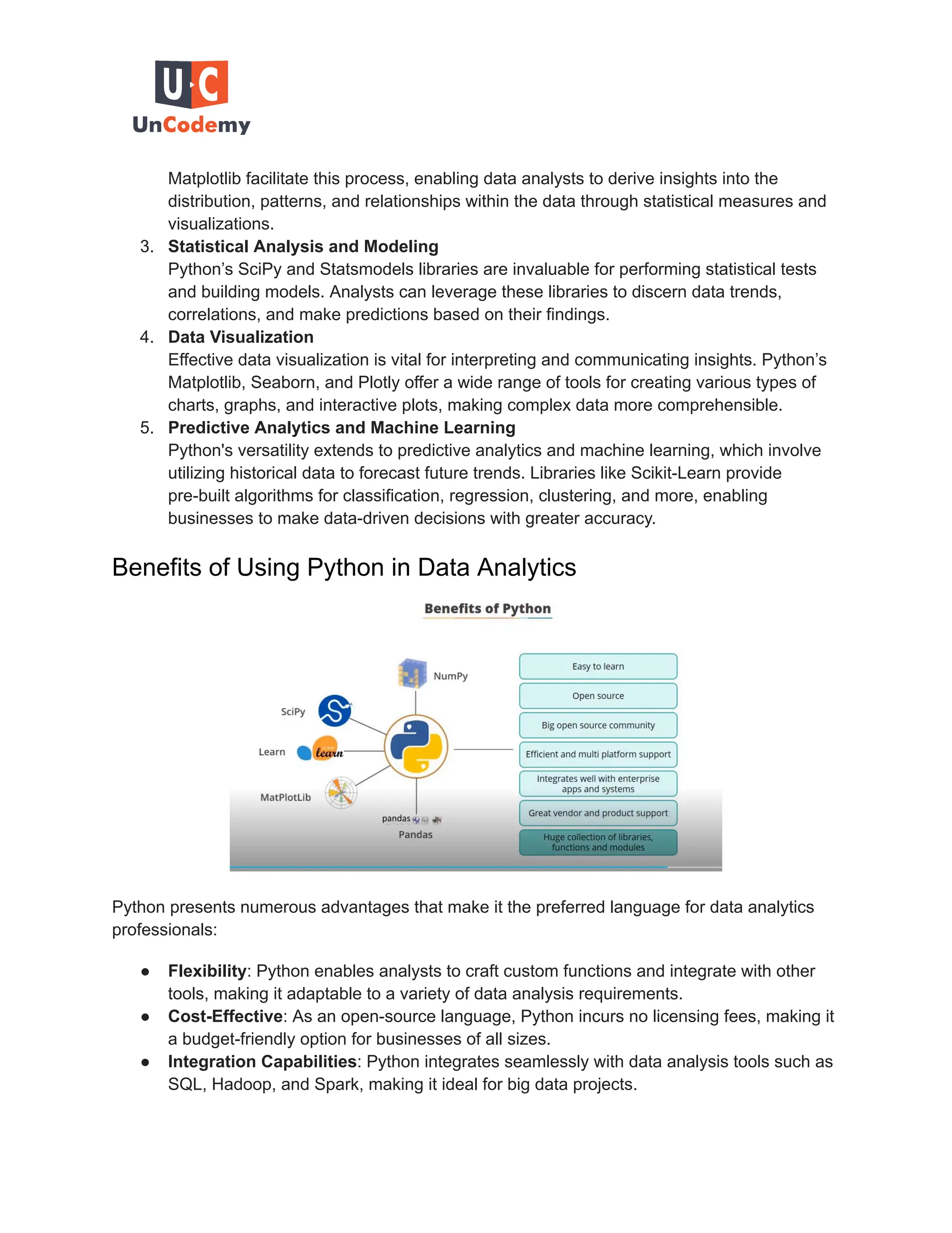Matplotlib facilitate this process, enabling data analysts to derive insights into the distribution, patterns, and relationships within the data through statistical measures and visualizations. 3. Statistical Analysis and Modeling Python’s SciPy and Statsmodels libraries are invaluable for performing statistical tests and building models. Analysts can leverage these libraries to discern data trends, correlations, and make predictions based on their findings. 4. Data Visualization Effective data visualization is vital for interpreting and communicating insights. Python’s Matplotlib, Seaborn, and Plotly offer a wide range of tools for creating various types of charts, graphs, and interactive plots, making complex data more comprehensible. 5. Predictive Analytics and Machine Learning Python's versatility extends to predictive analytics and machine learning, which involve utilizing historical data to forecast future trends. Libraries like Scikit-Learn provide pre-built algorithms for classification, regression, clustering, and more, enabling businesses to make data-driven decisions with greater accuracy. Benefits of Using Python in Data Analytics Python presents numerous advantages that make it the preferred language for data analytics professionals: ● Flexibility: Python enables analysts to craft custom functions and integrate with other tools, making it adaptable to a variety of data analysis requirements. ● Cost-Effective: As an open-source language, Python incurs no licensing fees, making it a budget-friendly option for businesses of all sizes. ● Integration Capabilities: Python integrates seamlessly with data analysis tools such as SQL, Hadoop, and Spark, making it ideal for big data projects. 