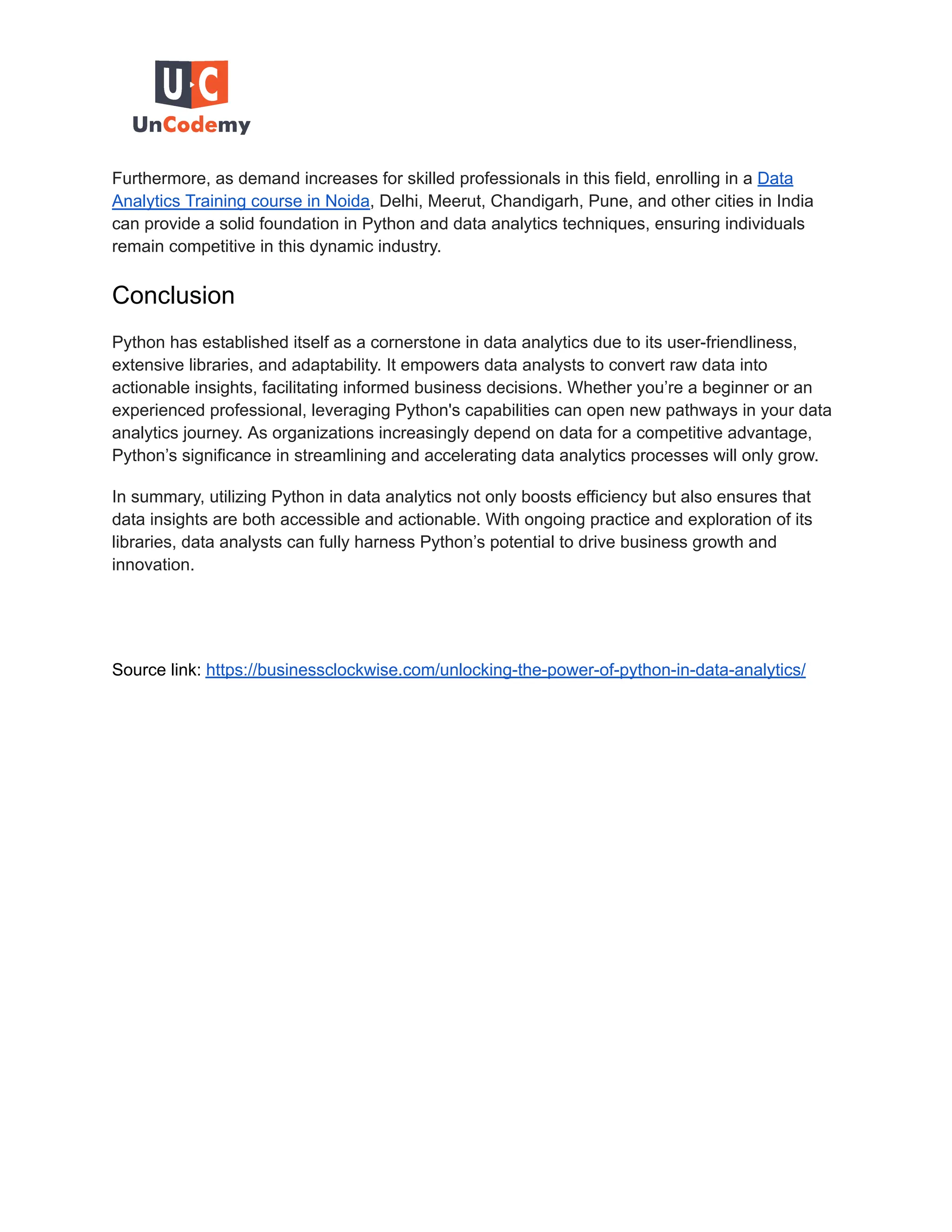 Furthermore, as demand increases for skilled professionals in this field, enrolling in a Data Analytics Training course in Noida, Delhi, Meerut, Chandigarh, Pune, and other cities in India can provide a solid foundation in Python and data analytics techniques, ensuring individuals remain competitive in this dynamic industry. Conclusion Python has established itself as a cornerstone in data analytics due to its user-friendliness, extensive libraries, and adaptability. It empowers data analysts to convert raw data into actionable insights, facilitating informed business decisions. Whether you’re a beginner or an experienced professional, leveraging Python's capabilities can open new pathways in your data analytics journey. As organizations increasingly depend on data for a competitive advantage, Python’s significance in streamlining and accelerating data analytics processes will only grow. In summary, utilizing Python in data analytics not only boosts efficiency but also ensures that data insights are both accessible and actionable. With ongoing practice and exploration of its libraries, data analysts can fully harness Python’s potential to drive business growth and innovation. Source link: https://businessclockwise.com/unlocking-the-power-of-python-in-data-analytics/ 