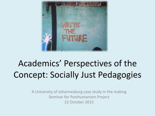 Academics’ Perspectives of the
Concept: Socially Just Pedagogies
A University of Johannesburg case study in the making
Seminar for Posthumanism Project
22 October 2015
 
