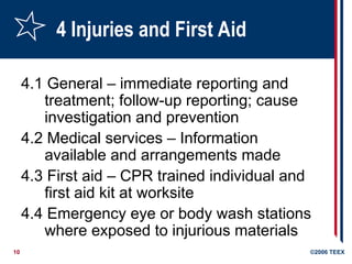 10 ©2006 TEEX
4 Injuries and First Aid
4.1 General – immediate reporting and
treatment; follow-up reporting; cause
investigation and prevention
4.2 Medical services – Information
available and arrangements made
4.3 First aid – CPR trained individual and
first aid kit at worksite
4.4 Emergency eye or body wash stations
where exposed to injurious materials
 