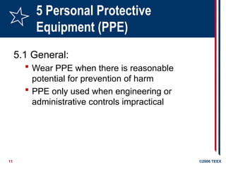 11 ©2006 TEEX
5 Personal Protective
Equipment (PPE)
5.1 General:
 Wear PPE when there is reasonable
potential for prevention of harm
 PPE only used when engineering or
administrative controls impractical
 