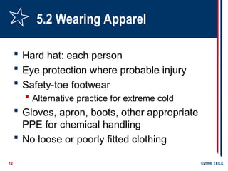 12 ©2006 TEEX
5.2 Wearing Apparel
 Hard hat: each person
 Eye protection where probable injury
 Safety-toe footwear
 Alternative practice for extreme cold
 Gloves, apron, boots, other appropriate
PPE for chemical handling
 No loose or poorly fitted clothing
 