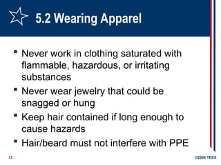 13 ©2006 TEEX
5.2 Wearing Apparel
 Never work in clothing saturated with
flammable, hazardous, or irritating
substances
 Never wear jewelry that could be
snagged or hung
 Keep hair contained if long enough to
cause hazards
 Hair/beard must not interfere with PPE
 