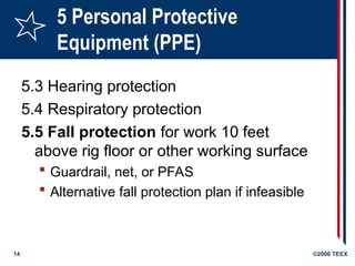 14 ©2006 TEEX
5 Personal Protective
Equipment (PPE)
5.3 Hearing protection
5.4 Respiratory protection
5.5 Fall protection for work 10 feet
above rig floor or other working surface
 Guardrail, net, or PFAS
 Alternative fall protection plan if infeasible
 