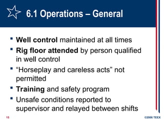 15 ©2006 TEEX
6.1 Operations – General
 Well control maintained at all times
 Rig floor attended by person qualified
in well control
 “Horseplay and careless acts” not
permitted
 Training and safety program
 Unsafe conditions reported to
supervisor and relayed between shifts
 