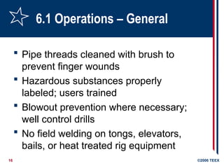16 ©2006 TEEX
6.1 Operations – General
 Pipe threads cleaned with brush to
prevent finger wounds
 Hazardous substances properly
labeled; users trained
 Blowout prevention where necessary;
well control drills
 No field welding on tongs, elevators,
bails, or heat treated rig equipment
 