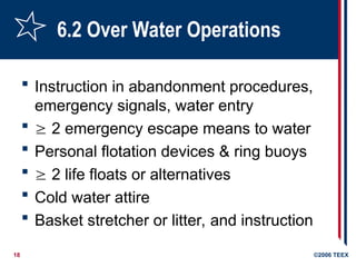 18 ©2006 TEEX
6.2 Over Water Operations
 Instruction in abandonment procedures,
emergency signals, water entry
  2 emergency escape means to water
 Personal flotation devices & ring buoys
  2 life floats or alternatives
 Cold water attire
 Basket stretcher or litter, and instruction
 