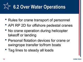 19 ©2006 TEEX
6.2 Over Water Operations
 Rules for crane transport of personnel
 API RP 2D for offshore pedestal cranes
 No crane operation during helicopter
takeoff or landing
 Personal flotation devices for crane or
swingrope transfer to/from boats
 Tag lines to steady all loads
 