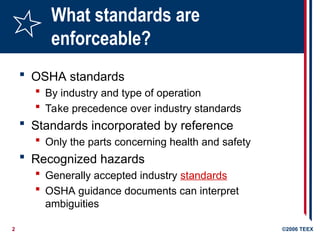 2 ©2006 TEEX
What standards are
enforceable?
 OSHA standards
 By industry and type of operation
 Take precedence over industry standards
 Standards incorporated by reference
 Only the parts concerning health and safety
 Recognized hazards
 Generally accepted industry standards
 OSHA guidance documents can interpret
ambiguities
 