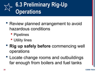 20 ©2006 TEEX
6.3 Preliminary Rig-Up
Operations
 Review planned arrangement to avoid
hazardous conditions
 Pipelines
 Utility lines
 Rig up safely before commencing well
operations
 Locate change rooms and outbuildings
far enough from boilers and fuel tanks
 
