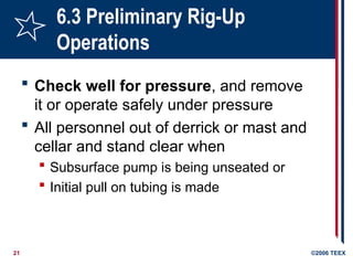 21 ©2006 TEEX
6.3 Preliminary Rig-Up
Operations
 Check well for pressure, and remove
it or operate safely under pressure
 All personnel out of derrick or mast and
cellar and stand clear when
 Subsurface pump is being unseated or
 Initial pull on tubing is made
 