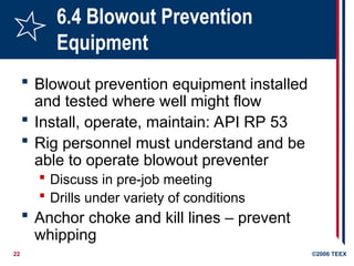22 ©2006 TEEX
6.4 Blowout Prevention
Equipment
 Blowout prevention equipment installed
and tested where well might flow
 Install, operate, maintain: API RP 53
 Rig personnel must understand and be
able to operate blowout preventer
 Discuss in pre-job meeting
 Drills under variety of conditions
 Anchor choke and kill lines – prevent
whipping
 