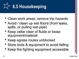 23 ©2006 TEEX
6.5 Housekeeping
 Clean work areas; remove trip hazards
 Avoid / clean up wet floors (from leaks,
spills, or pulling wet pipe)
 Keep cellar clear of fluids or loose
equipment/material
 Keep egress routes unblocked
 Store tools & equipment to avoid falling
 Keep fire fighting equipment accessible
 