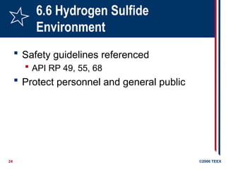 24 ©2006 TEEX
6.6 Hydrogen Sulfide
Environment
 Safety guidelines referenced
 API RP 49, 55, 68
 Protect personnel and general public
 