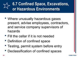 25 ©2006 TEEX
6.7 Confined Space, Excavations,
or Hazardous Environments
 Where unusually hazardous gases
present, advise employees, contractors,
and service company supervisors of
hazards
 Fill the cellar if it is not needed
 Definition of confined space
 Testing, permit system before entry
 Declassification of confined spaces
 