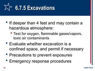 26 ©2006 TEEX
6.7.5 Excavations
 If deeper than 4 feet and may contain a
hazardous atmosphere:
 Test for oxygen, flammable gases/vapors,
toxic air contaminants
 Evaluate whether excavation is a
confined space, and permit if necessary
 Precautions to prevent exposures
 Emergency response procedures
 